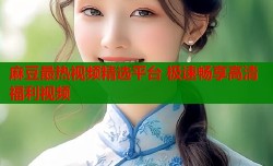 麻豆最热视频精选平台 极速畅享高清福利视频