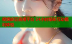视频麻豆直播平台 24小时精彩互动福利体验