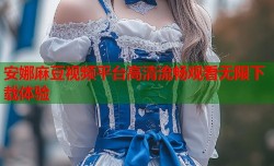 安娜麻豆视频平台高清流畅观看无限下载体验