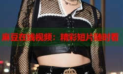 麻豆在线视频：精彩短片随时看