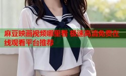 麻豆映画视频哪里看 极速高清免费在线观看平台推荐
