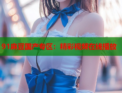 91麻豆国产专区：精彩视频在线播放  第1张