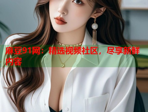 麻豆91网：精选视频社区，尽享新鲜内容  第2张