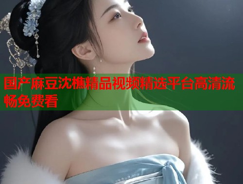 国产麻豆沈樵精品视频精选平台高清流畅免费看  第1张