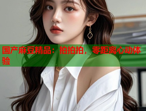 国产麻豆精品：拍拍拍，零距离心动体验  第1张