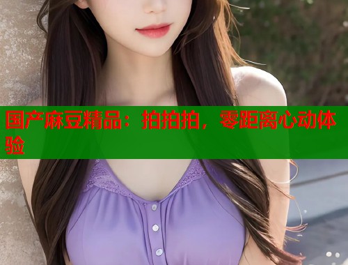 国产麻豆精品：拍拍拍，零距离心动体验  第2张