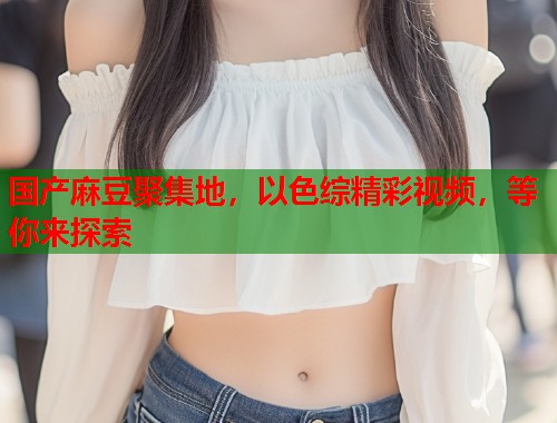 国产麻豆聚集地，以色综精彩视频，等你来探索  第1张