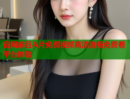 官网麻豆A片免费视频高清流畅免费看平台体验  第1张