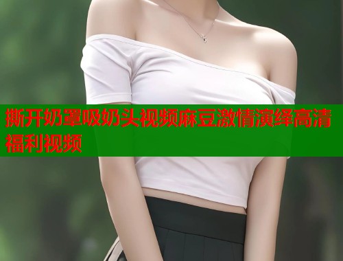 撕开奶罩吸奶头视频麻豆激情演绎高清福利视频  第1张