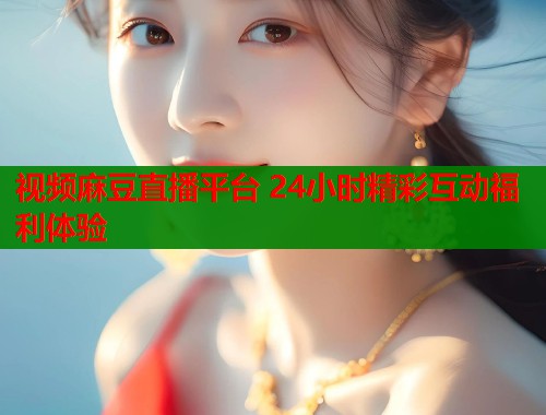 视频麻豆直播平台 24小时精彩互动福利体验  第1张