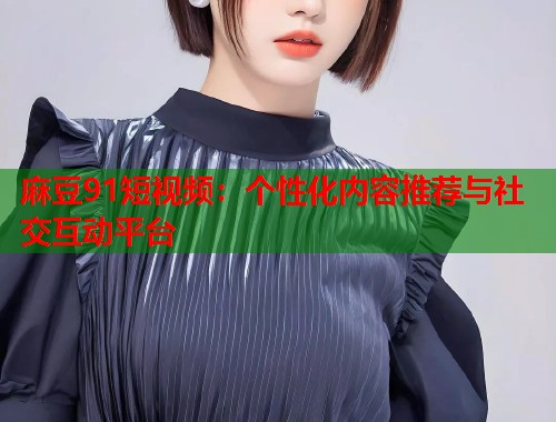 麻豆91短视频：个性化内容推荐与社交互动平台  第1张