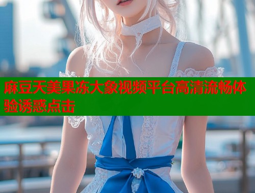 麻豆天美果冻大象视频平台高清流畅体验诱惑点击  第1张
