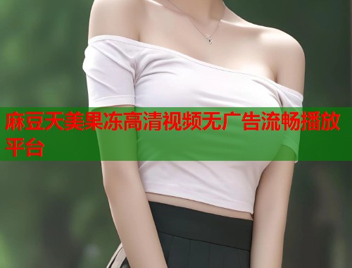 麻豆天美果冻高清视频无广告流畅播放平台  第1张