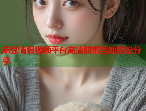 麻豆情侣视频平台高清甜蜜互动轻松分享  第2张