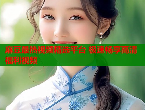 麻豆最热视频精选平台 极速畅享高清福利视频  第1张