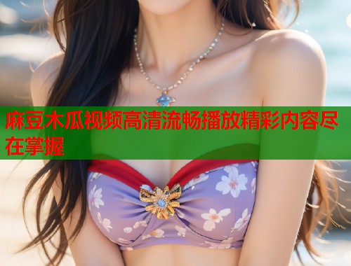 麻豆木瓜视频高清流畅播放精彩内容尽在掌握  第1张