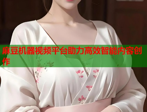 麻豆机器视频平台助力高效智能内容创作  第1张