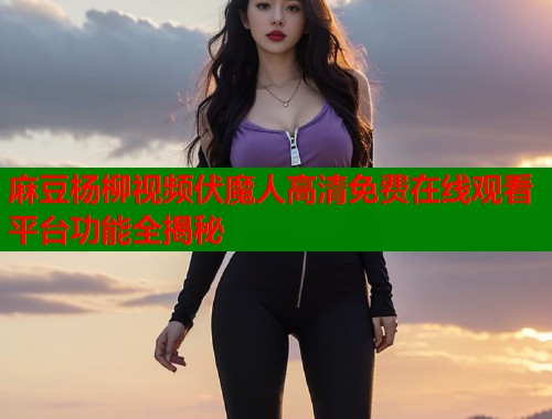 麻豆杨柳视频伏魔人高清免费在线观看平台功能全揭秘  第1张