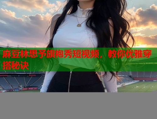 麻豆林思予旗袍秀短视频，教你优雅穿搭秘诀  第1张
