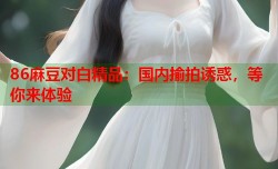 86麻豆对白精品：国内揄拍诱惑，等你来体验