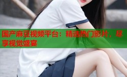 国产麻豆视频平台：精选热门影片，尽享视觉盛宴