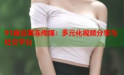 91麻豆果冻传媒：多元化视频分享与社交平台