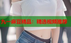 九一麻豆精品：精选视频推荐