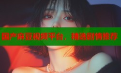 国产麻豆视频平台，精选剧情推荐