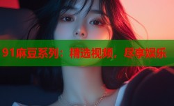 91麻豆系列：精选视频，尽享娱乐