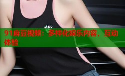 91麻豆视频：多样化娱乐内容，互动体验