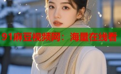 91麻豆视频网：海量在线看