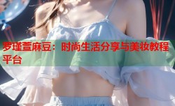 罗瑾萱麻豆：时尚生活分享与美妆教程平台