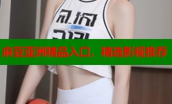麻豆亚洲精品入口，精选影视推荐