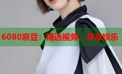6080麻豆：精选视频，尽享娱乐