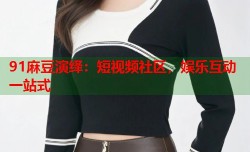 91麻豆演绎：短视频社区，娱乐互动一站式