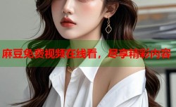 麻豆免费视频在线看，尽享精彩内容