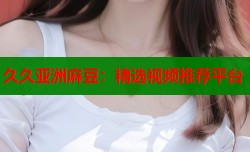 久久亚洲麻豆：精选视频推荐平台