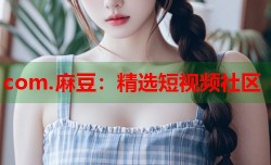 com.麻豆：精选短视频社区