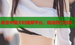 麻豆中国少妇视频平台，精选热门内容