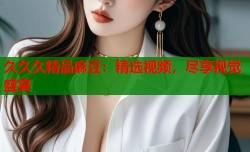 久久久精品麻豆：精选视频，尽享视觉盛宴