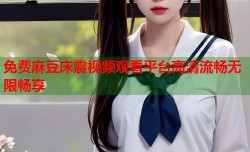 免费麻豆床震视频观看平台高清流畅无限畅享