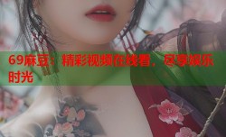 69麻豆：精彩视频在线看，尽享娱乐时光