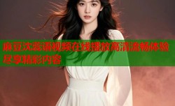 麻豆沈蕊语视频在线播放高清流畅体验尽享精彩内容