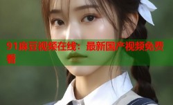 91麻豆视频在线：最新国产视频免费看