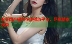 麻豆国产福利在线播放平台，尽享精彩视频