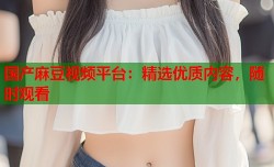国产麻豆视频平台：精选优质内容，随时观看