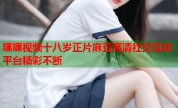 嘿嘿视频十八岁正片麻豆高清社交互动平台精彩不断