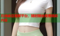 在线麻豆视频平台，随时随地观看精彩内容