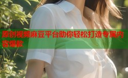 原创视频麻豆平台助你轻松打造专属内容爆款