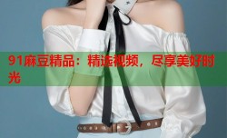 91麻豆精品：精选视频，尽享美好时光